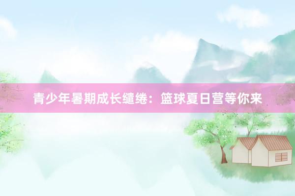 青少年暑期成长缱绻：篮球夏日营等你来